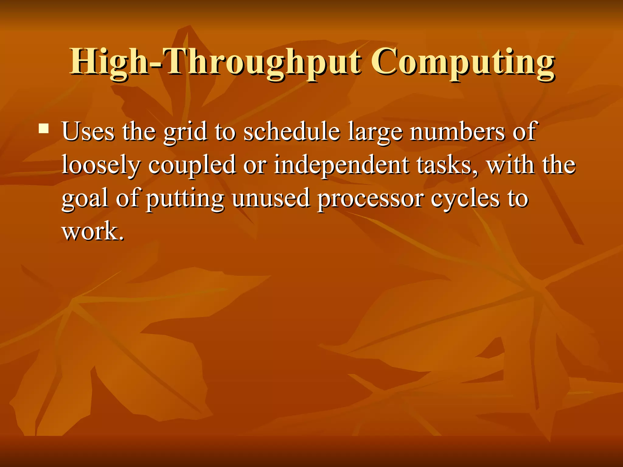 High-Throughput Computing
   Uses the grid to schedule large numbers of
    loosely coupled or independent tasks, with the
    goal of putting unused processor cycles to
    work.
 