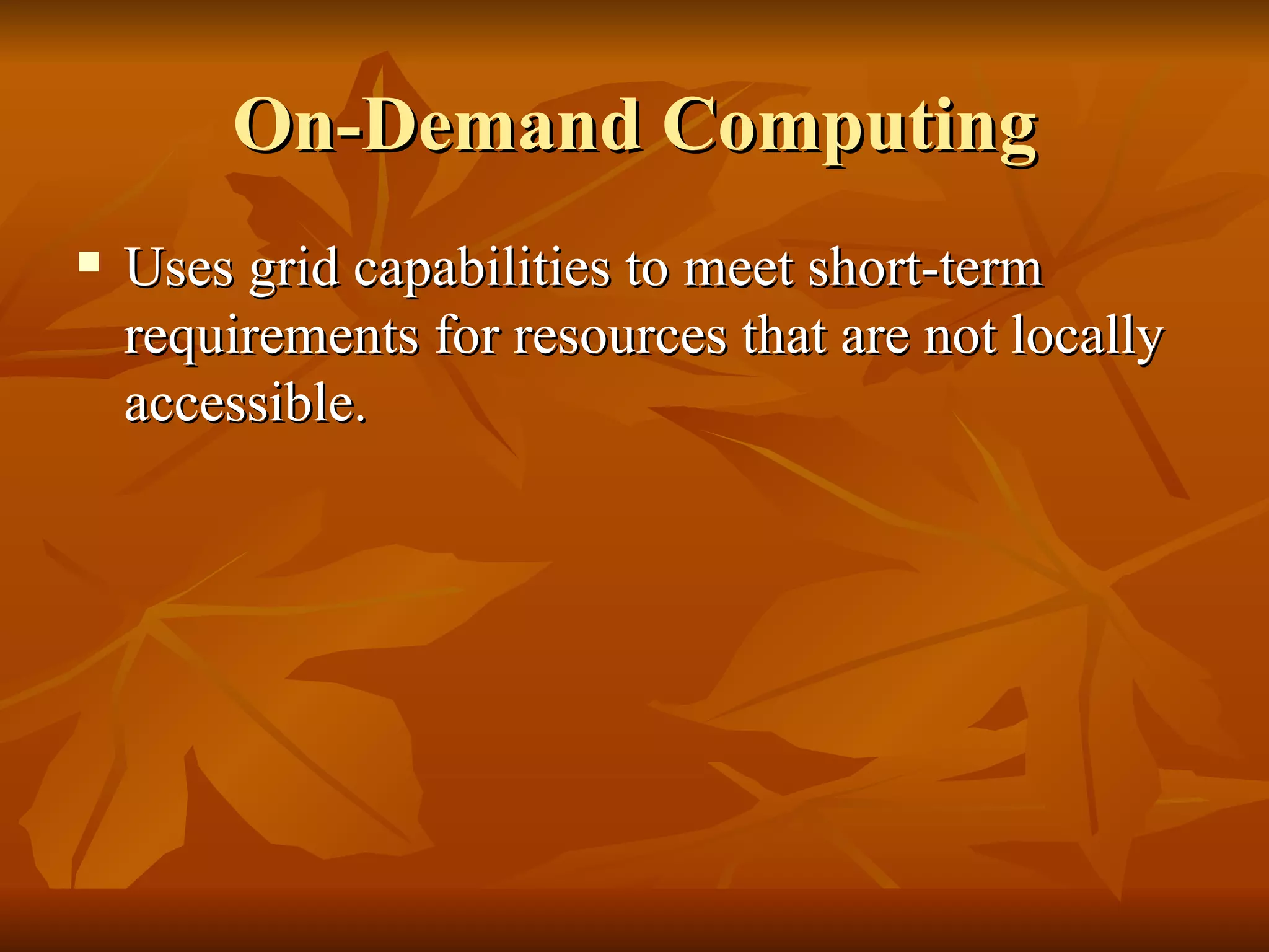 On-Demand Computing
   Uses grid capabilities to meet short-term
    requirements for resources that are not locally
    accessible.
 