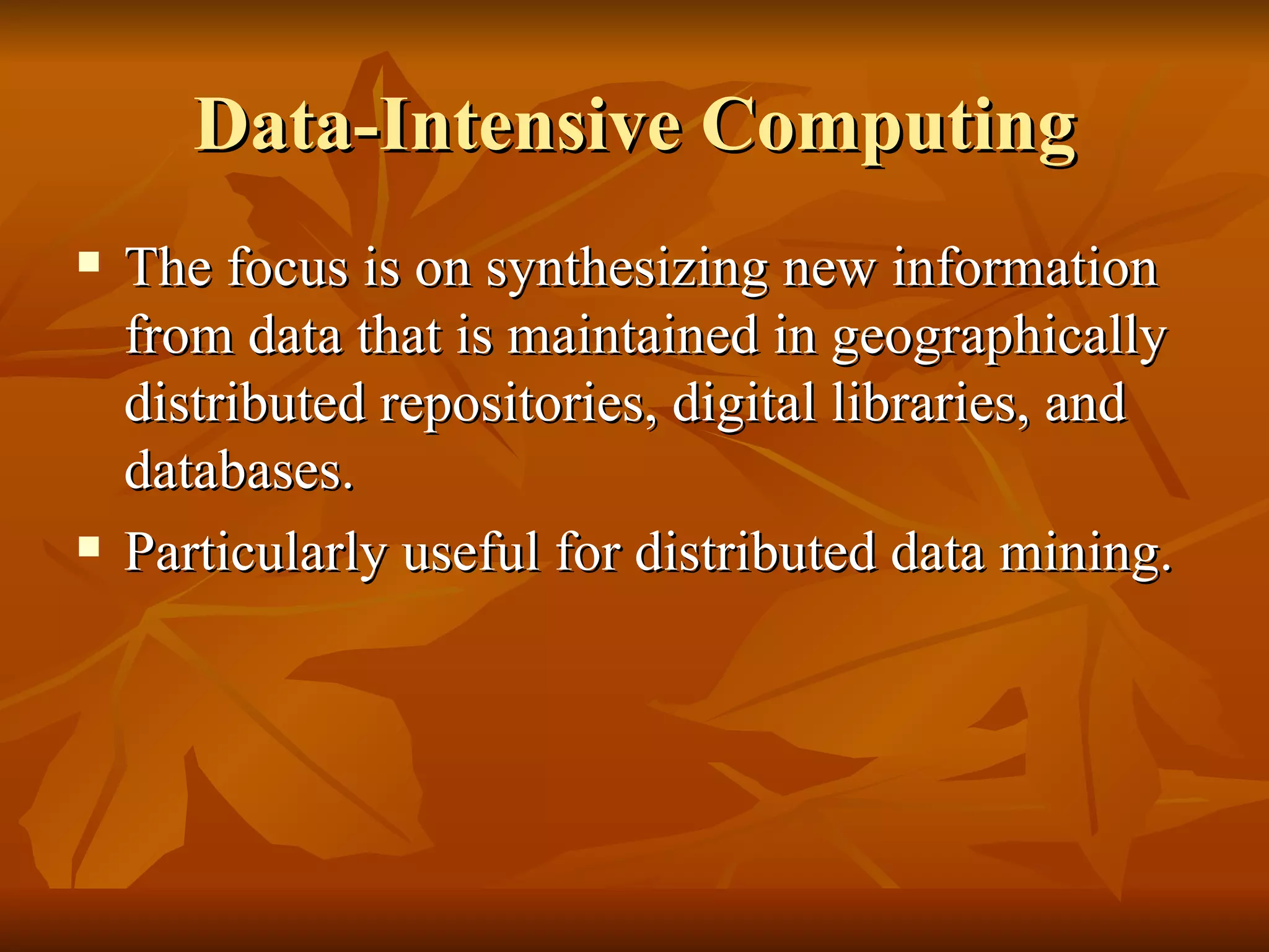 Data-Intensive Computing
   The focus is on synthesizing new information
    from data that is maintained in geographically
    distributed repositories, digital libraries, and
    databases.
   Particularly useful for distributed data mining.
 