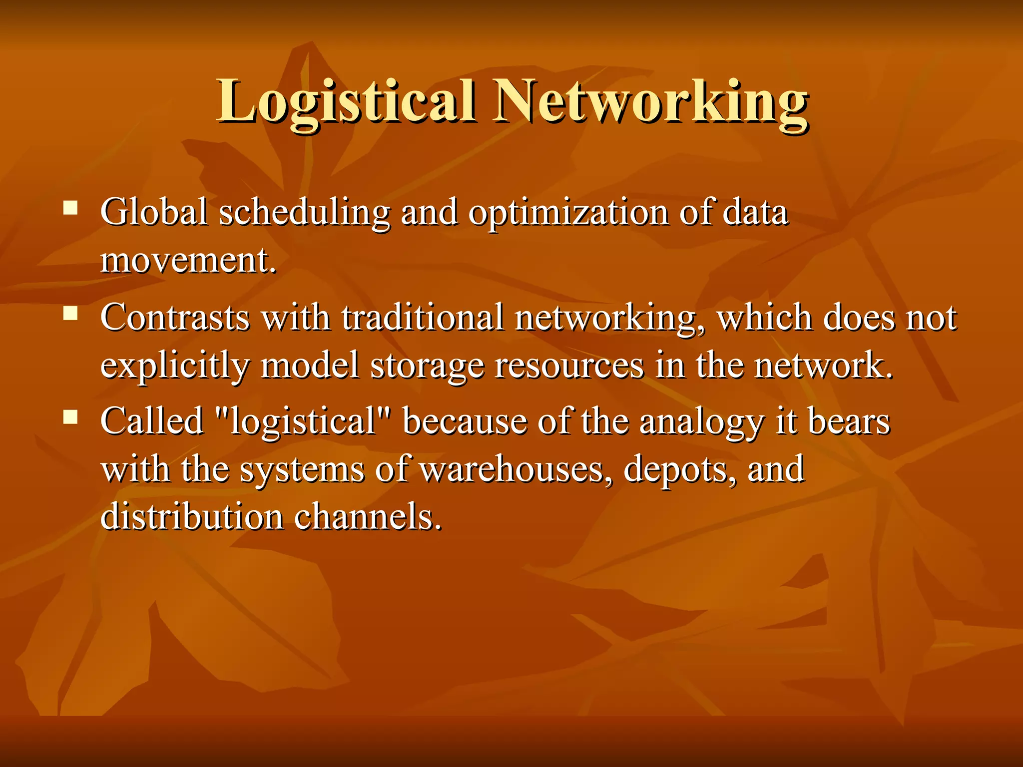 Logistical Networking
   Global scheduling and optimization of data
    movement.
   Contrasts with traditional networking, which does not
    explicitly model storage resources in the network.
   Called "logistical" because of the analogy it bears
    with the systems of warehouses, depots, and
    distribution channels.
 