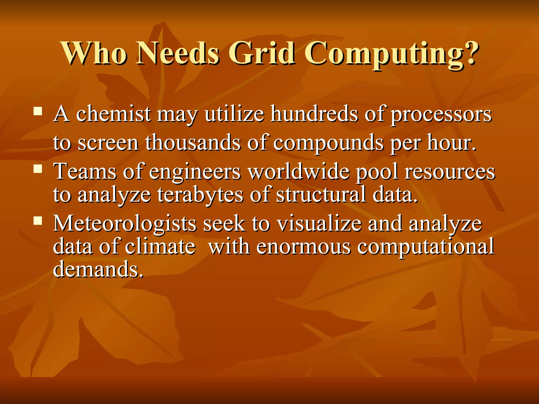 Who Needs Grid Computing?
   A chemist may utilize hundreds of processors
    to screen thousands of compounds per hour.
   Teams of engineers worldwide pool resources
    to analyze terabytes of structural data.
   Meteorologists seek to visualize and analyze
    data of climate with enormous computational
    demands.
 