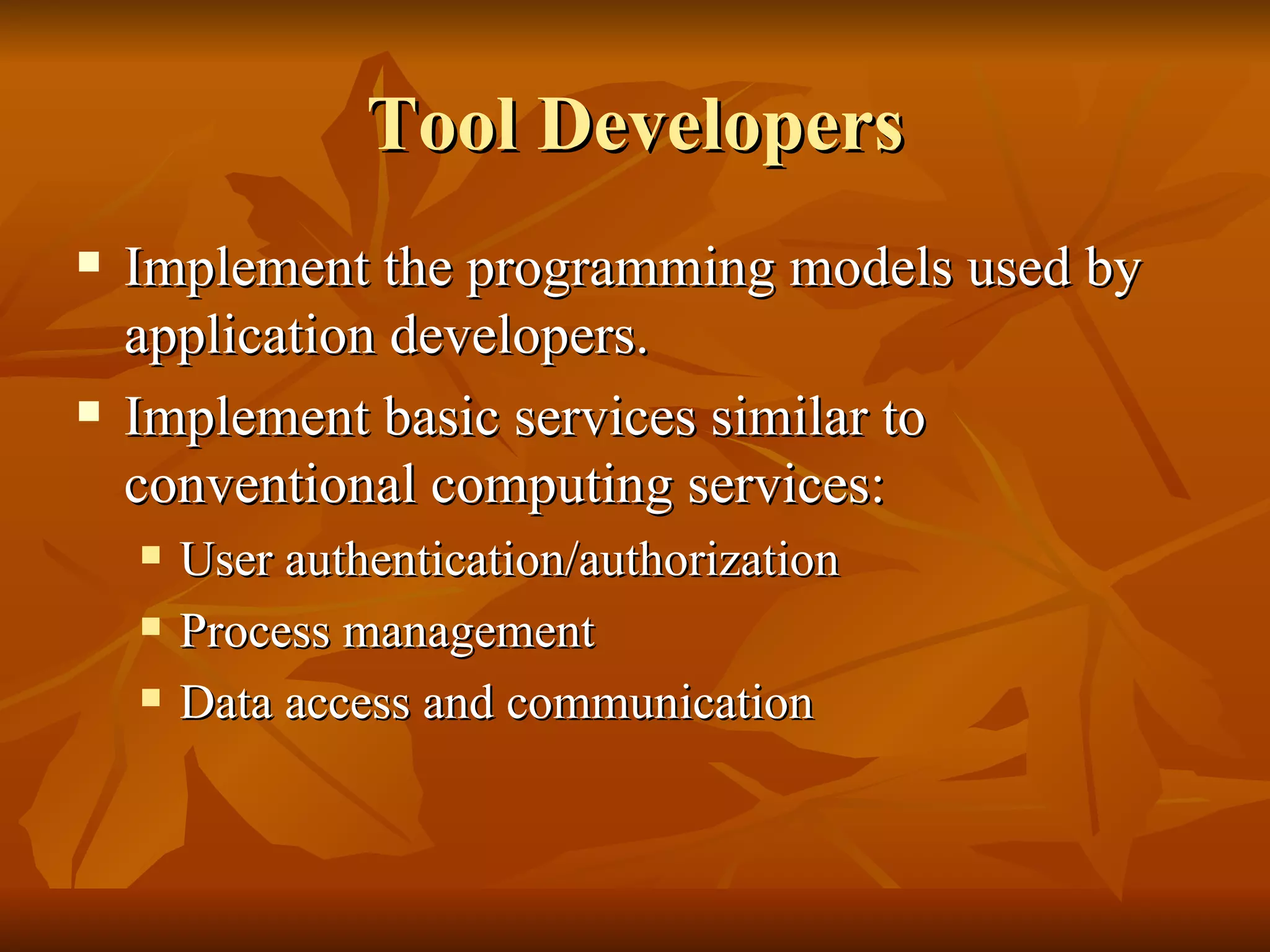 Tool Developers
   Implement the programming models used by
    application developers.
   Implement basic services similar to
    conventional computing services:
       User authentication/authorization
       Process management
       Data access and communication
 