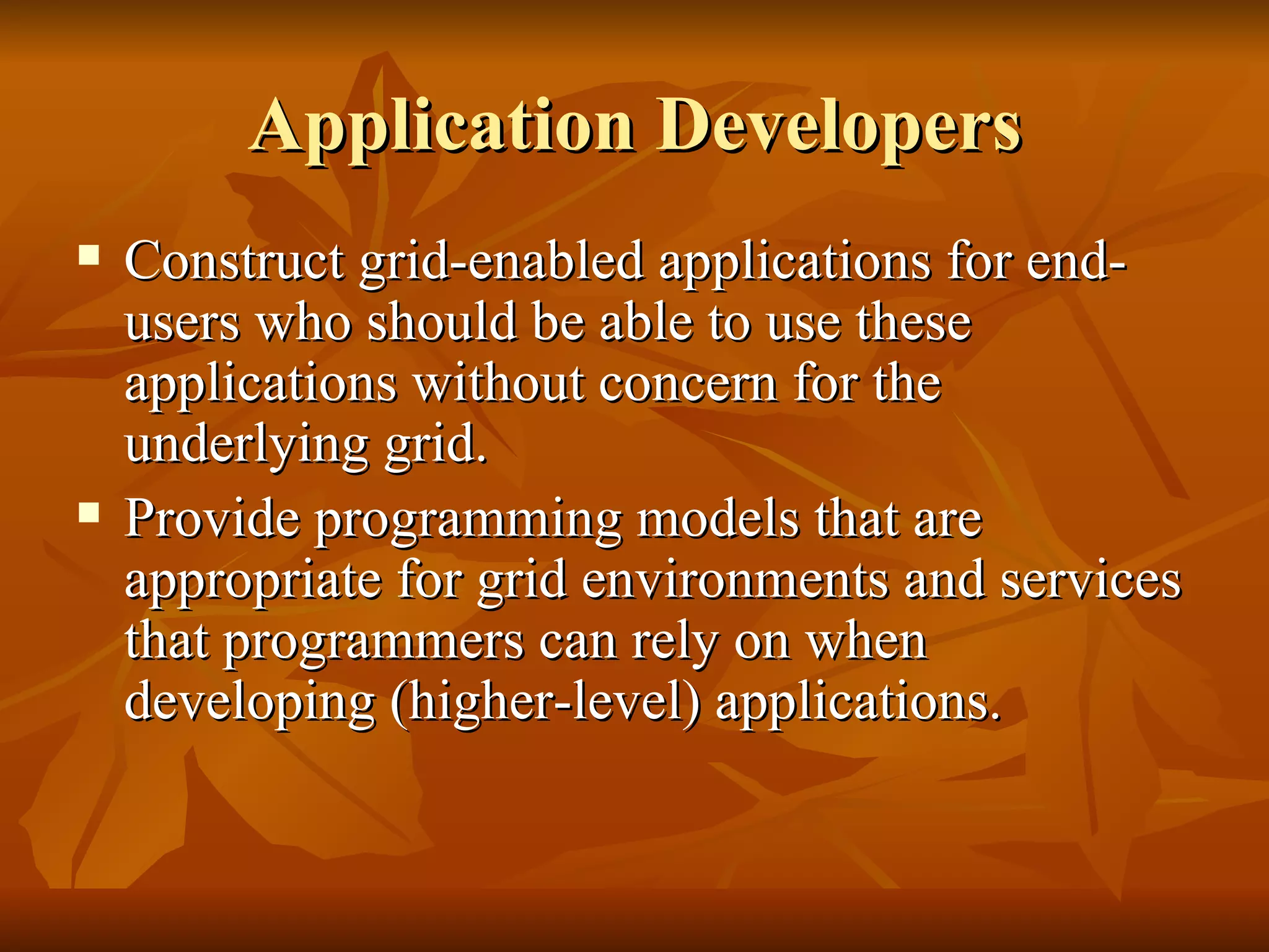Application Developers
   Construct grid-enabled applications for end-
    users who should be able to use these
    applications without concern for the
    underlying grid.
   Provide programming models that are
    appropriate for grid environments and services
    that programmers can rely on when
    developing (higher-level) applications.
 