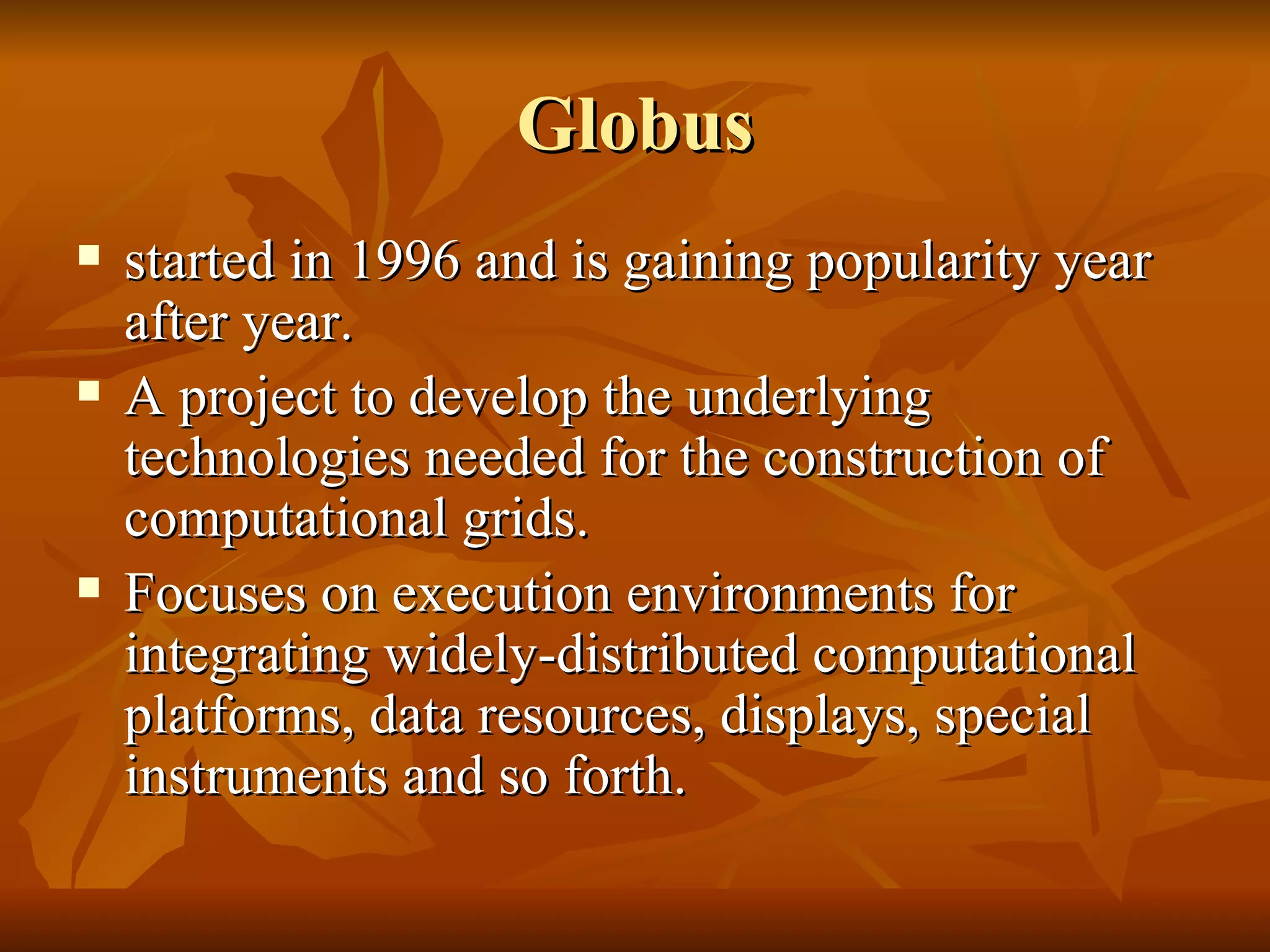 Globus
   started in 1996 and is gaining popularity year
    after year.
   A project to develop the underlying
    technologies needed for the construction of
    computational grids.
   Focuses on execution environments for
    integrating widely-distributed computational
    platforms, data resources, displays, special
    instruments and so forth.
 