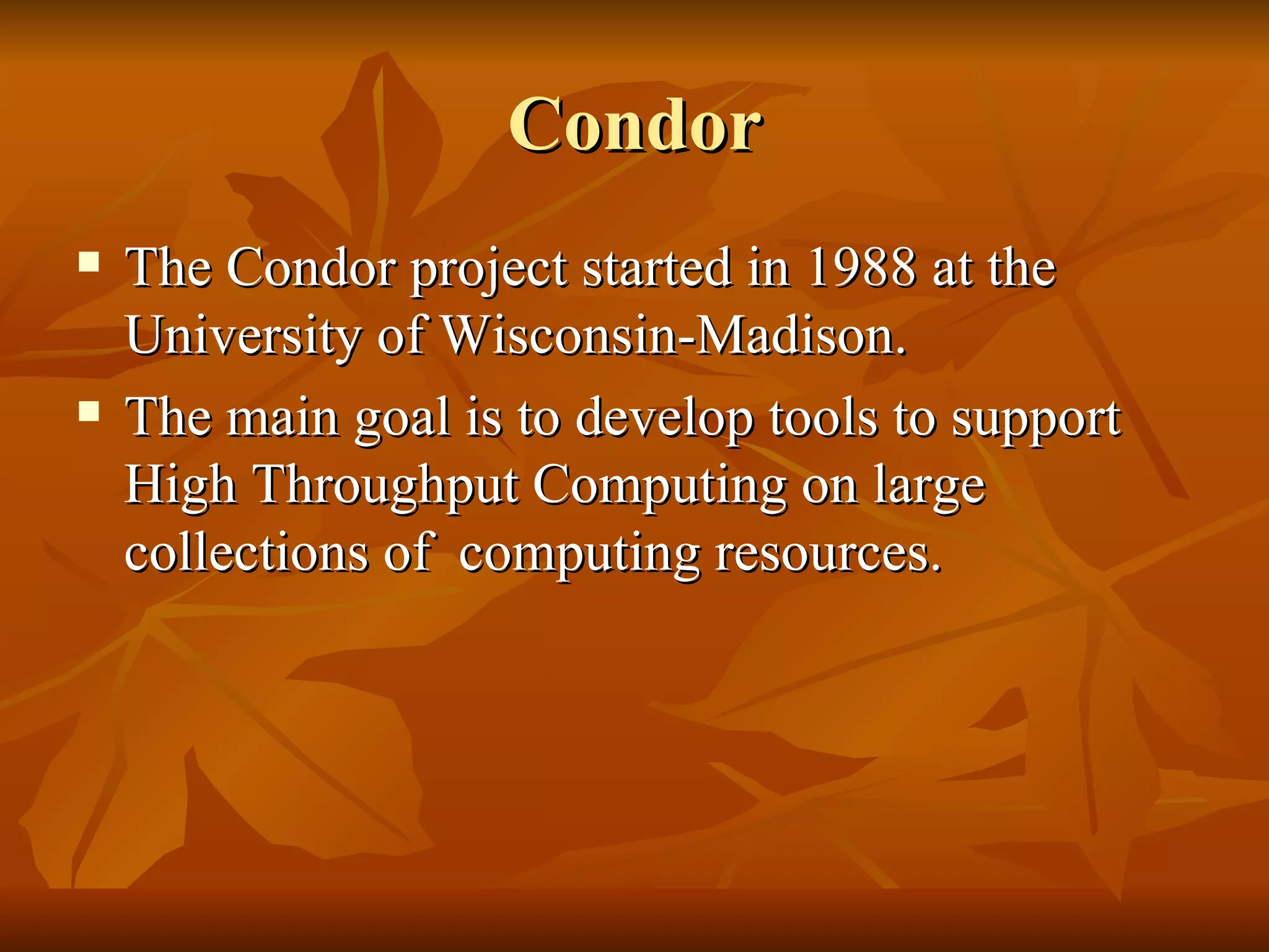Condor
   The Condor project started in 1988 at the
    University of Wisconsin-Madison.
   The main goal is to develop tools to support
    High Throughput Computing on large
    collections of computing resources.
 