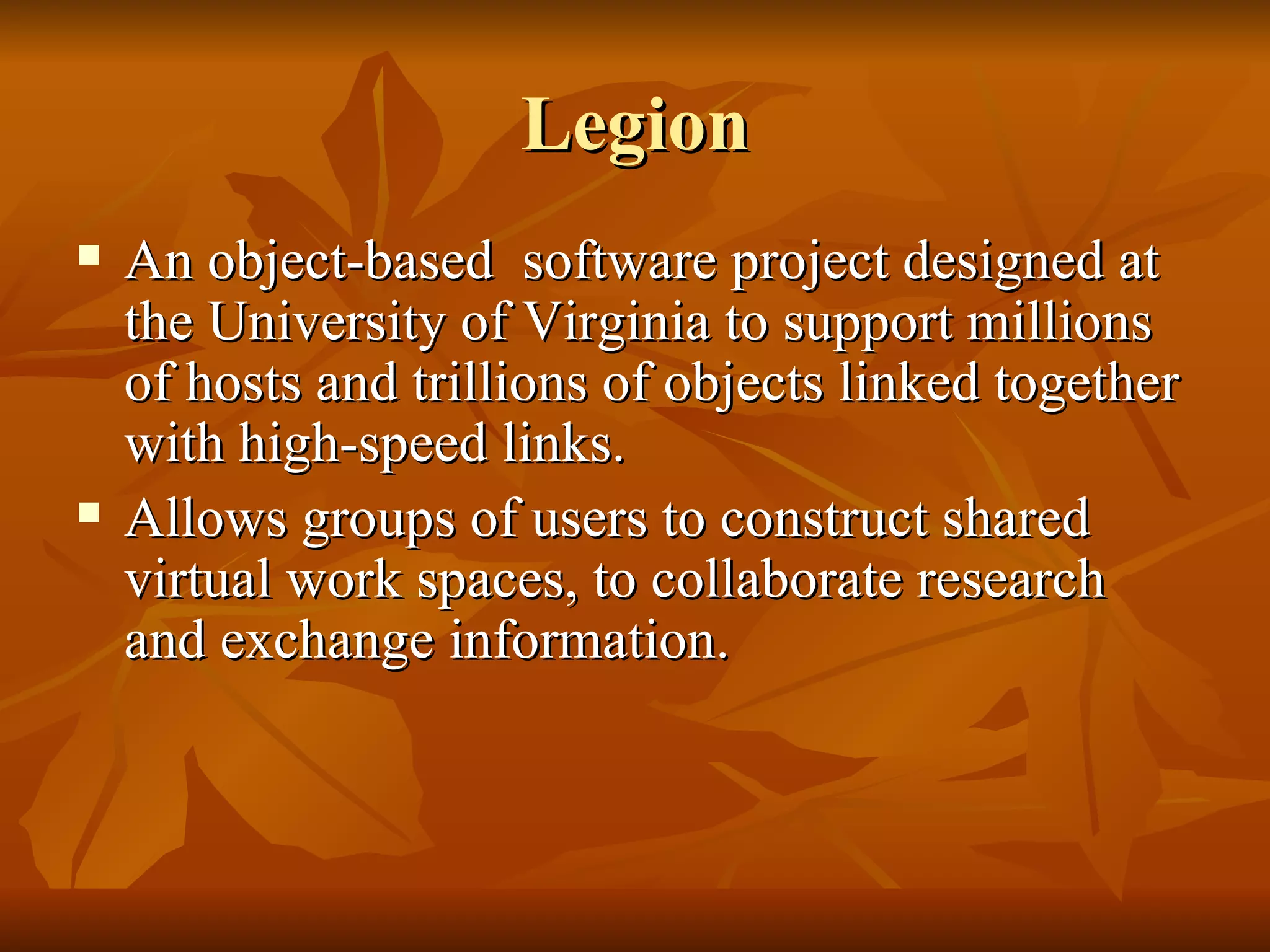 Legion
   An object-based software project designed at
    the University of Virginia to support millions
    of hosts and trillions of objects linked together
    with high-speed links.
   Allows groups of users to construct shared
    virtual work spaces, to collaborate research
    and exchange information.
 