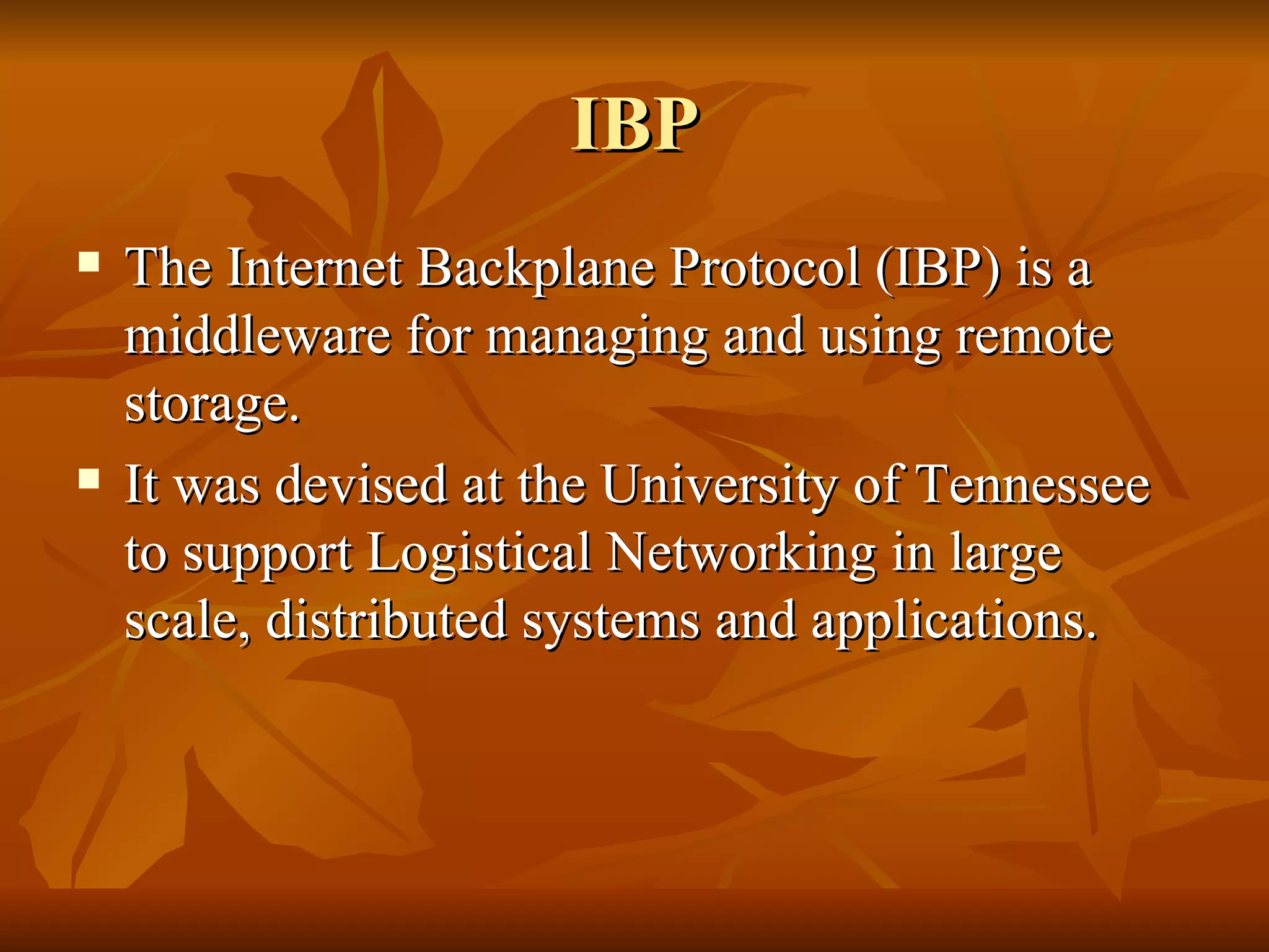 IBP
   The Internet Backplane Protocol (IBP) is a
    middleware for managing and using remote
    storage.
   It was devised at the University of Tennessee
    to support Logistical Networking in large
    scale, distributed systems and applications.
 