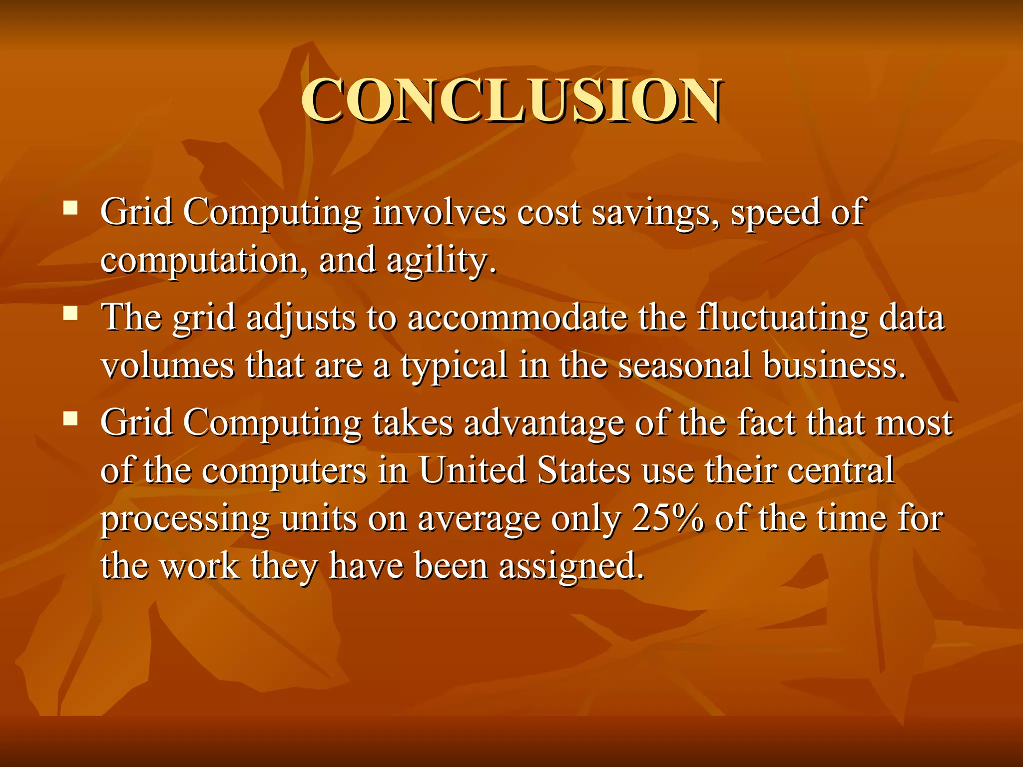 CONCLUSION
   Grid Computing involves cost savings, speed of
    computation, and agility.
   The grid adjusts to accommodate the fluctuating data
    volumes that are a typical in the seasonal business.
   Grid Computing takes advantage of the fact that most
    of the computers in United States use their central
    processing units on average only 25% of the time for
    the work they have been assigned.
 