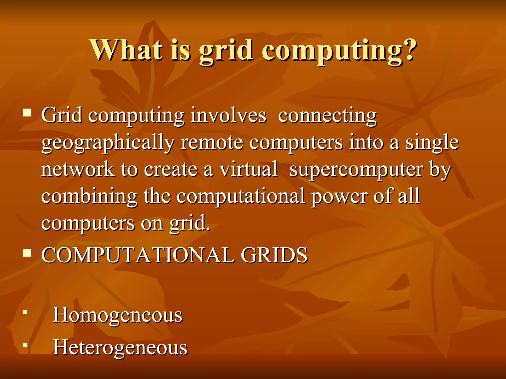What is grid computing?
   Grid computing involves connecting
    geographically remote computers into a single
    network to create a virtual supercomputer by
    combining the computational power of all
    computers on grid.
   COMPUTATIONAL GRIDS

    Homogeneous
    Heterogeneous
 