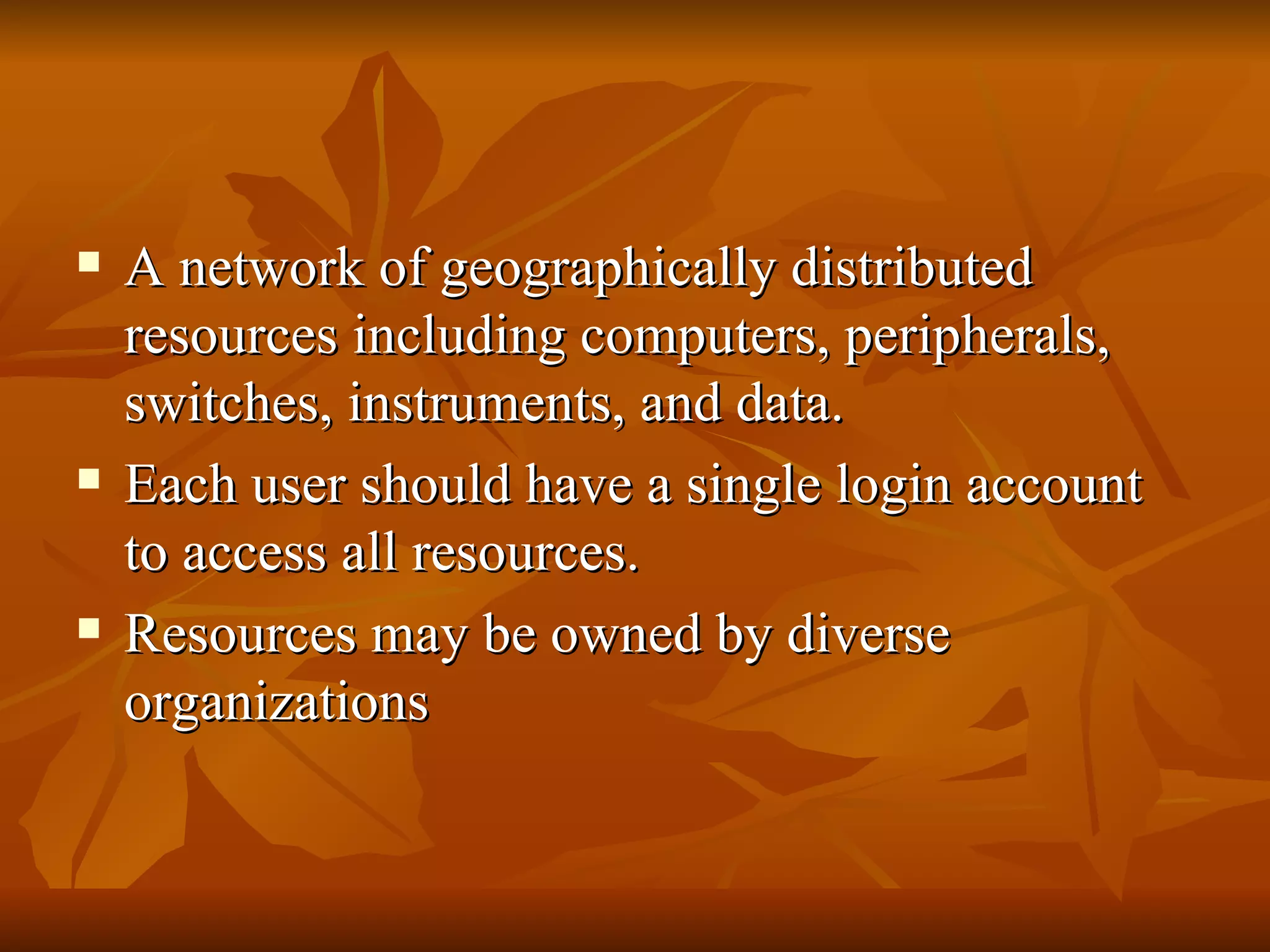    A network of geographically distributed
    resources including computers, peripherals,
    switches, instruments, and data.
   Each user should have a single login account
    to access all resources.
   Resources may be owned by diverse
    organizations
 