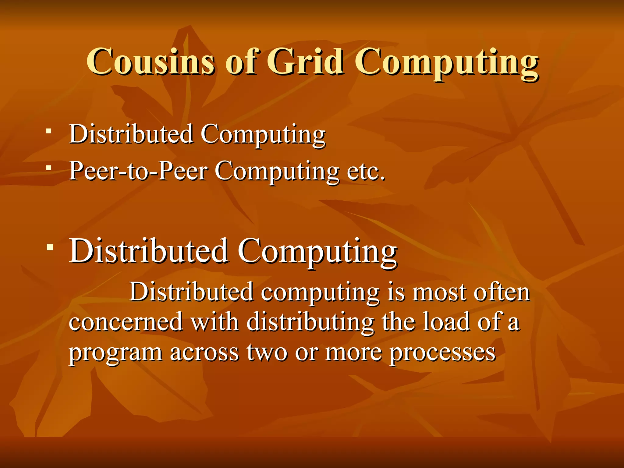 Cousins of Grid Computing
   Distributed Computing
   Peer-to-Peer Computing etc.

   Distributed Computing
         Distributed computing is most often
    concerned with distributing the load of a
    program across two or more processes
 