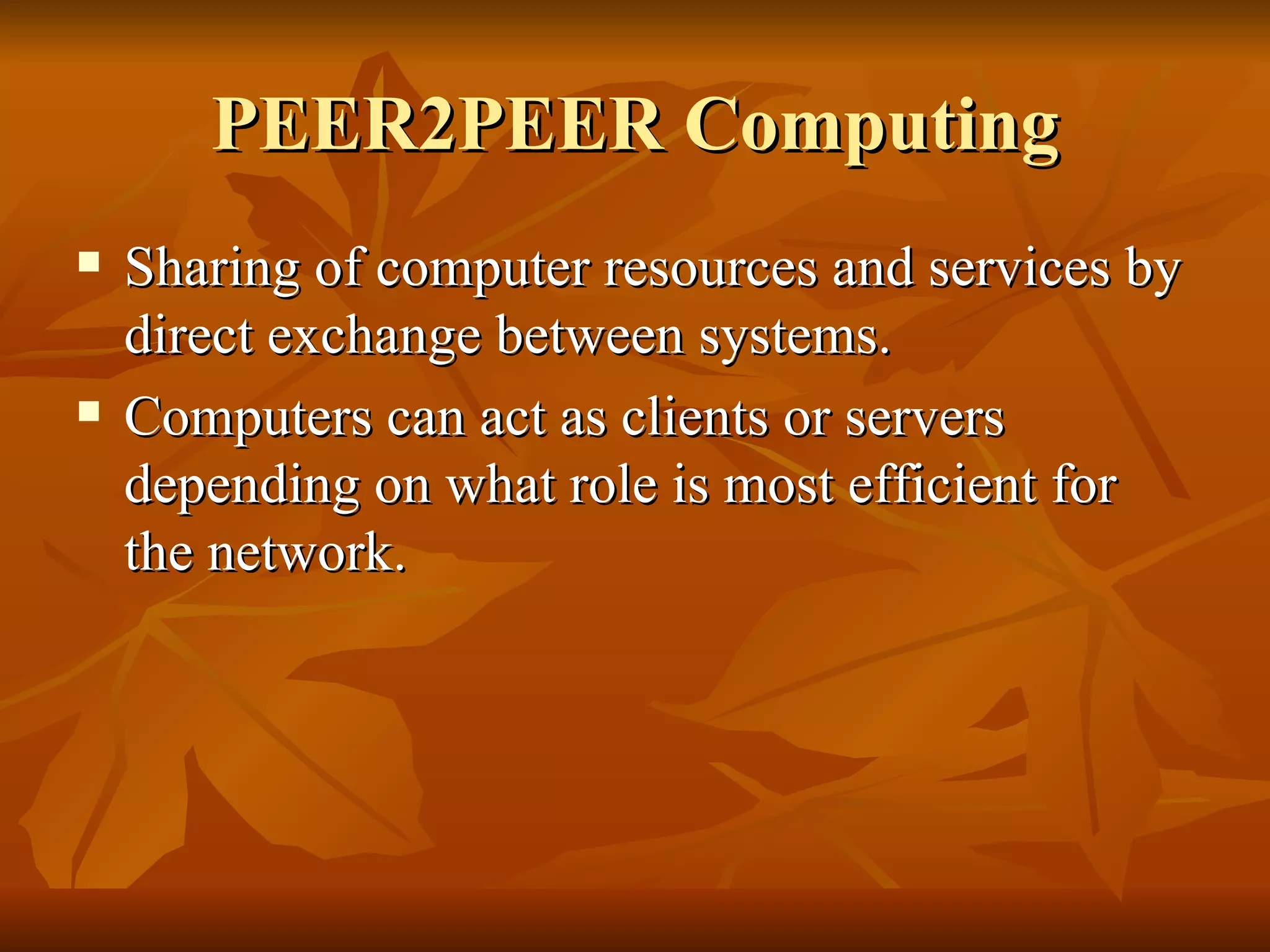 PEER2PEER Computing
   Sharing of computer resources and services by
    direct exchange between systems.
   Computers can act as clients or servers
    depending on what role is most efficient for
    the network.
 