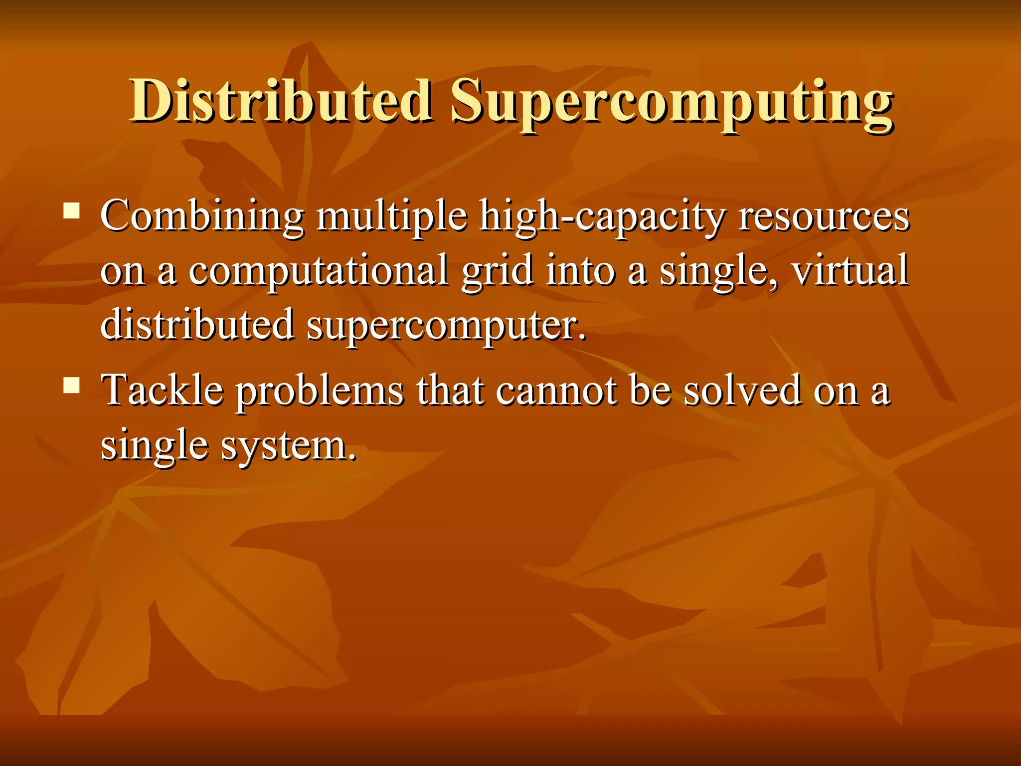 Distributed Supercomputing
   Combining multiple high-capacity resources
    on a computational grid into a single, virtual
    distributed supercomputer.
   Tackle problems that cannot be solved on a
    single system.
 