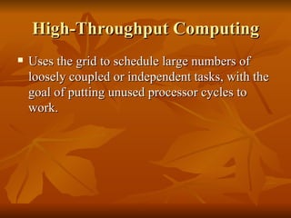High-Throughput Computing
   Uses the grid to schedule large numbers of
    loosely coupled or independent tasks, with the
    goal of putting unused processor cycles to
    work.
 