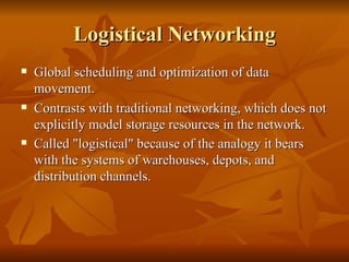 Logistical Networking
   Global scheduling and optimization of data
    movement.
   Contrasts with traditional networking, which does not
    explicitly model storage resources in the network.
   Called "logistical" because of the analogy it bears
    with the systems of warehouses, depots, and
    distribution channels.
 