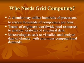 Who Needs Grid Computing?
   A chemist may utilize hundreds of processors
    to screen thousands of compounds per hour.
   Teams of engineers worldwide pool resources
    to analyze terabytes of structural data.
   Meteorologists seek to visualize and analyze
    data of climate with enormous computational
    demands.
 