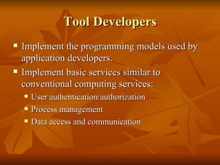 Tool Developers
   Implement the programming models used by
    application developers.
   Implement basic services similar to
    conventional computing services:
       User authentication/authorization
       Process management
       Data access and communication
 