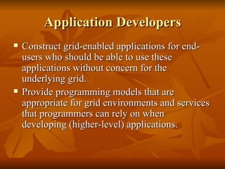 Application Developers
   Construct grid-enabled applications for end-
    users who should be able to use these
    applications without concern for the
    underlying grid.
   Provide programming models that are
    appropriate for grid environments and services
    that programmers can rely on when
    developing (higher-level) applications.
 