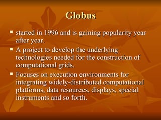 Globus
   started in 1996 and is gaining popularity year
    after year.
   A project to develop the underlying
    technologies needed for the construction of
    computational grids.
   Focuses on execution environments for
    integrating widely-distributed computational
    platforms, data resources, displays, special
    instruments and so forth.
 