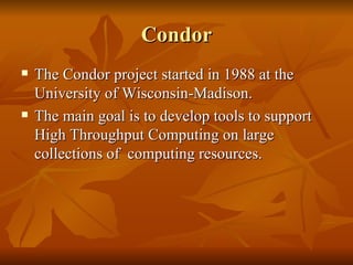 Condor
   The Condor project started in 1988 at the
    University of Wisconsin-Madison.
   The main goal is to develop tools to support
    High Throughput Computing on large
    collections of computing resources.
 