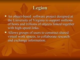 Legion
   An object-based software project designed at
    the University of Virginia to support millions
    of hosts and trillions of objects linked together
    with high-speed links.
   Allows groups of users to construct shared
    virtual work spaces, to collaborate research
    and exchange information.
 