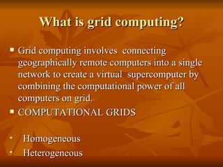 What is grid computing?
   Grid computing involves connecting
    geographically remote computers into a single
    network to create a virtual supercomputer by
    combining the computational power of all
    computers on grid.
   COMPUTATIONAL GRIDS

    Homogeneous
    Heterogeneous
 