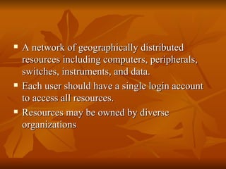    A network of geographically distributed
    resources including computers, peripherals,
    switches, instruments, and data.
   Each user should have a single login account
    to access all resources.
   Resources may be owned by diverse
    organizations
 