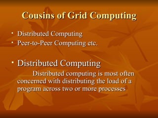 Cousins of Grid Computing
   Distributed Computing
   Peer-to-Peer Computing etc.

   Distributed Computing
         Distributed computing is most often
    concerned with distributing the load of a
    program across two or more processes
 