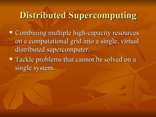 Distributed Supercomputing
   Combining multiple high-capacity resources
    on a computational grid into a single, virtual
    distributed supercomputer.
   Tackle problems that cannot be solved on a
    single system.
 