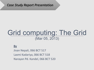Case Study Report Presentation




Grid computing: The Grid
                   (Mar 05, 2013)

    By
    Jivan Nepali, 066 BCT 517
    Laxmi Kadariya, 066 BCT 518
    Narayan Pd. Kandel, 066 BCT 520
 