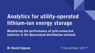 Analytics for utility-operated
lithium-ion energy storage
Monitoring the performance of grid-connected
batteries in the Queensland distribution network
Dr David Ingram 7 December 2017
 