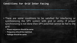 Conditions For Grid Inter Facing
▪ There are some conditions to be satisfied for interfacing or
synchronizing the SPV system with grid or utility. If proper
synchronizing is not done then SPV potential cannot be fed to the
grid.
– Phase sequence should be same
– Frequency should be matched.
– Voltage should be same
 