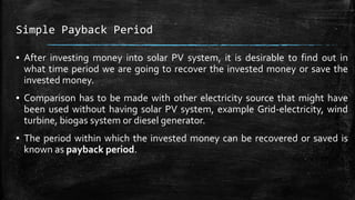 Simple Payback Period
▪ After investing money into solar PV system, it is desirable to find out in
what time period we are going to recover the invested money or save the
invested money.
▪ Comparison has to be made with other electricity source that might have
been used without having solar PV system, example Grid-electricity, wind
turbine, biogas system or diesel generator.
▪ The period within which the invested money can be recovered or saved is
known as payback period.
 