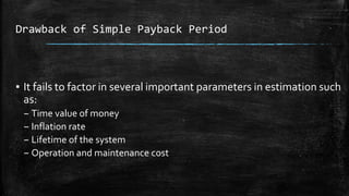 Drawback of Simple Payback Period
▪ It fails to factor in several important parameters in estimation such
as:
– Time value of money
– Inflation rate
– Lifetime of the system
– Operation and maintenance cost
 
