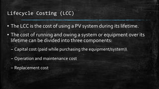 Lifecycle Costing (LCC)
▪ The LCC is the cost of using a PV system during its lifetime.
▪ The cost of running and owing a system or equipment over its
lifetime can be divided into three components:
– Capital cost (paid while purchasing the equipment/system)
– Operation and maintenance cost
– Replacement cost
 