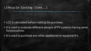 Lifecycle Costing (Cont..)
▪ LCC is calculated before making the purchase.
▪ It is used to evaluate different designs of PV systems having same
functionalities.
▪ It is used to purchase any other appliances or equipment's.
 