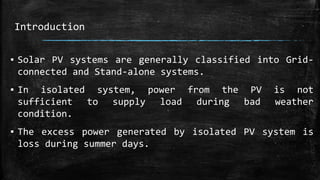 Introduction
▪ Solar PV systems are generally classified into Grid-
connected and Stand-alone systems.
▪ In isolated system, power from the PV is not
sufficient to supply load during bad weather
condition.
▪ The excess power generated by isolated PV system is
loss during summer days.
 