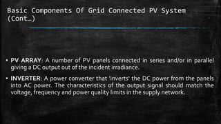 Basic Components Of Grid Connected PV System
(Cont…)
▪ PV ARRAY: A number of PV panels connected in series and/or in parallel
giving a DC output out of the incident irradiance.
▪ INVERTER: A power converter that 'inverts' the DC power from the panels
into AC power. The characteristics of the output signal should match the
voltage, frequency and power quality limits in the supply network.
 