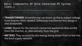 Basic Components Of Grid Connected PV System
(Cont…)
▪ TRANSFORMER:A transformer can boost up the ac output voltage
from inverter when needed. Otherwise transformer less design is
also acceptable.
▪ LOAD: Stands for the network connected appliances that are fed
from the inverter, or, alternatively, from the grid.
▪ METERS:They account for the energy being drawn from or fed into
the local supply network.
 
