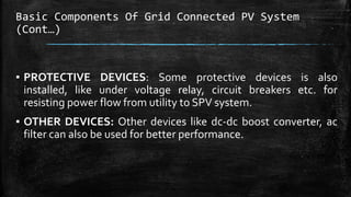 Basic Components Of Grid Connected PV System
(Cont…)
▪ PROTECTIVE DEVICES: Some protective devices is also
installed, like under voltage relay, circuit breakers etc. for
resisting power flow from utility to SPV system.
▪ OTHER DEVICES: Other devices like dc-dc boost converter, ac
filter can also be used for better performance.
 