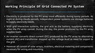 Working Principle Of Grid Connected PV System
▪ Electricity is produced by the PV array most efficiently during sunny periods. At
night or during cloudy periods, independent power systems use storage batteries
to supply electricity needs.
▪ With grid interactive systems, the grid acts as the battery, supplying electricity
when the PV array cannot. During the day, the power produced by the PV array
supplies loads.
▪ An inverter converts direct current (DC) produced by the PV array to alternating
current (AC) and transformer stepped up the voltage level as need for export to
the grid.
▪ However all consist of solar arrays, inverters, electrical metering and components
necessary for wiring and mounting.
 