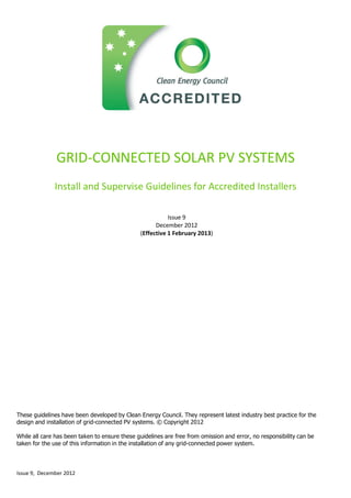 Issue 9, December 2012
GRID-CONNECTED SOLAR PV SYSTEMS
Install and Supervise Guidelines for Accredited Installers
Issue 9
December 2012
(Effective 1 February 2013)
These guidelines have been developed by Clean Energy Council. They represent latest industry best practice for the
design and installation of grid-connected PV systems. © Copyright 2012
While all care has been taken to ensure these guidelines are free from omission and error, no responsibility can be
taken for the use of this information in the installation of any grid-connected power system.
 