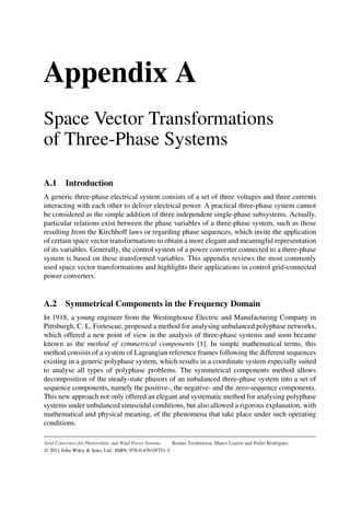 P1: OTA/XYZ P2: ABC
App-A BLBK295-Teodorescu October 22, 2010 23:53 Printer Name: Yet to Come
Appendix A
Space Vector Transformations
of Three-Phase Systems
A.1 Introduction
A generic three-phase electrical system consists of a set of three voltages and three currents
interacting with each other to deliver electrical power. A practical three-phase system cannot
be considered as the simple addition of three independent single-phase subsystems. Actually,
particular relations exist between the phase variables of a three-phase system, such as those
resulting from the Kirchhoff laws or regarding phase sequences, which invite the application
of certain space vector transformations to obtain a more elegant and meaningful representation
of its variables. Generally, the control system of a power converter connected to a three-phase
system is based on these transformed variables. This appendix reviews the most commonly
used space vector transformations and highlights their applications in control grid-connected
power converters.
A.2 Symmetrical Components in the Frequency Domain
In 1918, a young engineer from the Westinghouse Electric and Manufacturing Company in
Pittsburgh, C. L. Fortescue, proposed a method for analysing unbalanced polyphase networks,
which offered a new point of view in the analysis of three-phase systems and soon became
known as the method of symmetrical components [1]. In simple mathematical terms, this
method consists of a system of Lagrangian reference frames following the different sequences
existing in a generic polyphase system, which results in a coordinate system especially suited
to analyse all types of polyphase problems. The symmetrical components method allows
decomposition of the steady-state phasors of an unbalanced three-phase system into a set of
sequence components, namely the positive-, the negative- and the zero-sequence components.
This new approach not only offered an elegant and systematic method for analysing polyphase
systems under unbalanced sinusoidal conditions, but also allowed a rigorous explanation, with
mathematical and physical meaning, of the phenomena that take place under such operating
conditions.
Grid Converters for Photovoltaic and Wind Power Systems Remus Teodorescu, Marco Liserre and Pedro Rodríguez
© 2011 John Wiley & Sons, Ltd. ISBN: 978-0-470-05751-3
 