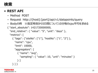 23
• REST API
– Method POST
– Request http://[host]:[port]/api/v1/datapoints/query
– Bodyの例 ※指定時刻から5日間について10分毎のcpu平均を求める
{ “start_absolute”: 1421720000000,
"end_relative": { "value": "5", "unit": "days" },
"metrics": [
{ "tags": {"siteNo": ["1"], "hostNo": ["1", "2"] },
"name": "cpu",
"limit": 10000,
"aggregators": [
{ "name": "avg",
"sampling": { "value": 10, "unit": "minutes" }
} ]
} ] }
検索
 