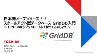 © 2018 Toshiba Digital Solutions Corporation
東芝デジタルソリューションズ株式会社
野々村 克彦
2018.10.27
日本発オープンソース！！
スケールアウト型データベース GridDB入門
～ GitHubからダウンロードして使ってみましょう ～
 