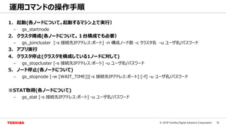 16© 2018 Toshiba Digital Solutions Corporation
運用コマンドの操作手順
1. 起動(各ノードについて。起動するマシン上で実行）
– gs_startnode
2. クラスタ構成(各ノードについて。１台構成でも必要）
– gs_joincluster [-s 接続先IPアドレス:ポート] -n 構成ノード数 -c クラスタ名 -u ユーザ名/パスワード
3. アプリ実行
4. クラスタ停止(クラスタを構成している1ノードに対して)
– gs_stopcluster [-s 接続先IPアドレス:ポート] -u ユーザ名/パスワード
5. ノード停止(各ノードについて)
– gs_stopnode [-w [WAIT_TIME]][-s 接続先IPアドレス:ポート] [-f] -u ユーザ名/パスワード
※STAT取得(各ノードについて)
– gs_stat [-s 接続先IPアドレス:ポート] -u ユーザ名/パスワード
 