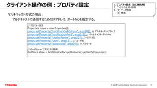 19© 2018 Toshiba Digital Solutions Corporation
クライアント操作の例：プロパティ設定 1. プロパティ設定（主に接続用）
2. コンテナの生成・取得
3. (A) データ登録
(B) 検索
マルチキャスト方式の場合：
マルチキャストで通信するためのIPアドレス、ポートNoを指定する。
// プロパティ設定
Properties props = new Properties();
props.setProperty(“notificationAddress”, args[0]); // マルチキャスト・アドレス
props.setProperty(“notificationPort”, args[1]);// マルチキャスト・ポートNo
props.setProperty(“clusterName”, args[2]); // クラスタ名
props.setProperty(“user”, args[3]); // ユーザ名
props.setProperty(“password”, args[4]); // パスワード
// GridStoreインスタンスの取得
GridStore store = GridStoreFactory.getInstance().getGridStore(props);
 