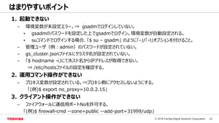 22© 2018 Toshiba Digital Solutions Corporation
はまりやすいポイント
1. 起動できない
– 環境変数が未設定エラー。⇒ gsadmでログインしていない。
• gsadmのパスワードを設定した上でgsadmでログイン。環境変数が自動設定される。
• suコマンドでログインする場合、「$ su – gsadm」 のように「-」/「-l」オプションを付けること。
– 管理ユーザ（例：admin）のパスワードが設定されていない。
– gs_cluster.jsonファイルにクラスタ名が設定されていない。
– 「$ hostname -i」にてホスト名からIPアドレスが取得できない。
⇒ /etc/hostsファイルの設定を確認する。
2. 運用コマンド操作ができない
– プロキス変数が設定されている。⇒プロキシ側にアクセスしないようにする。
「(例)$ export no_proxy=10.0.2.15」
3. クライアント操作ができない
– ファイアウォールに通信用ポートNoを許可する。
「(例)$ firewall-cmd --zone=public --add-port=31999/udp」
 
