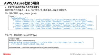 24© 2018 Toshiba Digital Solutions Corporation
• マルチキャスト方式以外の方法を使う
固定リスト方式の場合：全ノードのIPアドレス、通信用ポートNoを列挙する。
サーバ側の設定 (gs_cluster.json)
クライアント側の設定 (Javaプログラム)
AWS/Azureを使う場合
"cluster":{
"notificationMember": [
{ "cluster": {"address":"172.17.0.44", "port":10010}, "sync": {"address":"172.17.0.44", "port":10020},
"system": {"address":"172.17.0.44", "port":10040}, "transaction": {"address":"172.17.0.44", "port":10001} },
{ "cluster": {"address":"172.17.0.45", "port":10010}, "sync": {"address":"172.17.0.45", "port":10020},
"system": {"address":"172.17.0.45", "port":10040}, "transaction": {"address":"172.17.0.45", "port":10001} },
{ "cluster": {"address":"172.17.0.46", "port":10010}, "sync": {"address":"172.17.0.46", "port":10020},
"system": {"address":"172.17.0.46", "port":10040}, "transaction": {"address":"172.17.0.46", "port":10001} } ]
// プロパティ設定
Properties props = new Properties();
props.setProperty(“notificationMember”, “172.17.0.44:10001, 172.17.0.45:10001, 172.17.0.46:10001”);
// (アドレス1):(ポート1),(アドレス2):(ポート2),...形式
…
GridStore store = GridStoreFactory.getInstance().getGridStore(props);
 