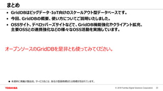 33© 2018 Toshiba Digital Solutions Corporation
まとめ
• GridDBはビッグデータ・IoT向けのスケールアウト型データベースです。
• 今回、GridDBの概要、使い方についてご説明いたしました。
• OSSサイト、デベロッパーズサイトなどで、GridDB機能強化やクライアント拡充、
主要OSSとの連携強化などの様々なOSS活動を実施しています。
● 本資料に掲載の製品名、サービス名には、各社の登録商標または商標が含まれています。
オープンソースのGridDBを是非とも使ってみてください。
 